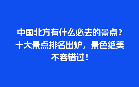 中国北方有什么必去的景点？十大景点排名出炉，景色绝美不容错过！