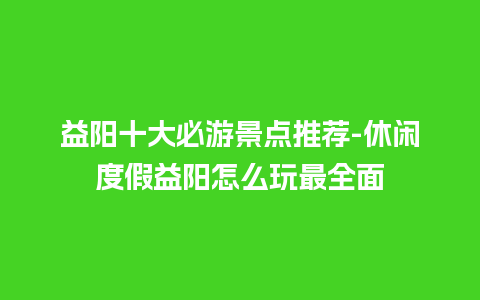 益阳十大必游景点推荐-休闲度假益阳怎么玩最全面