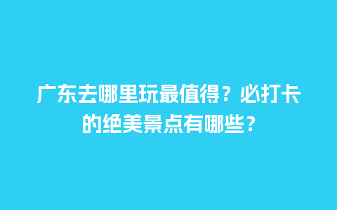 广东去哪里玩最值得？必打卡的绝美景点有哪些？