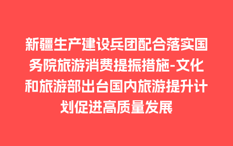 新疆生产建设兵团配合落实国务院旅游消费提振措施-文化和旅游部出台国内旅游提升计划促进高质量发展