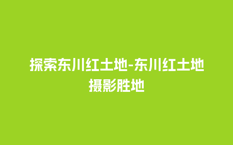 探索东川红土地-东川红土地摄影胜地