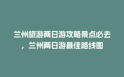 兰州旅游两日游攻略景点必去，兰州两日游最佳路线图