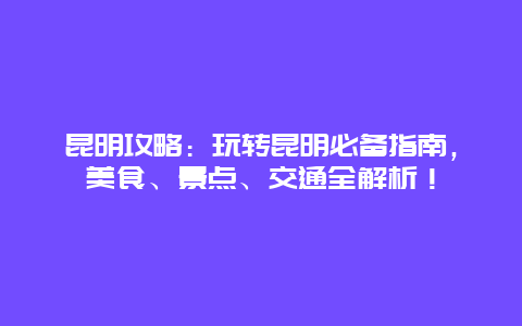 昆明攻略：玩转昆明必备指南，美食、景点、交通全解析！