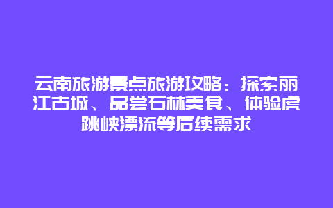 云南旅游景点旅游攻略：探索丽江古城、品尝石林美食、体验虎跳峡漂流等后续需求