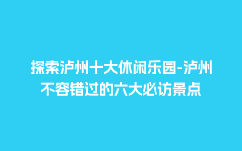 探索泸州十大休闲乐园-泸州不容错过的六大必访景点