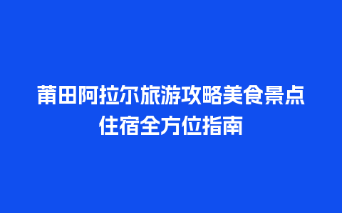 莆田阿拉尔旅游攻略美食景点住宿全方位指南