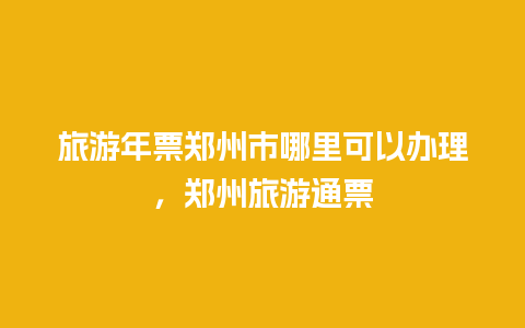 旅游年票郑州市哪里可以办理，郑州旅游通票