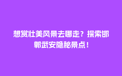 想赏壮美风景去哪走？探索邯郸武安隐秘景点！