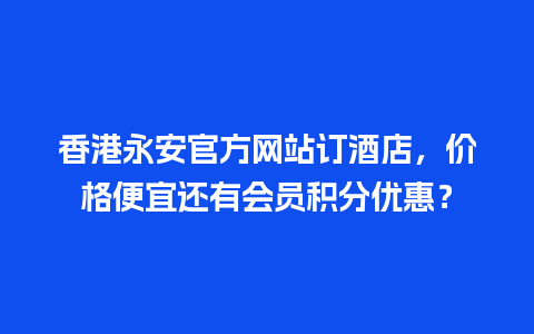 香港永安官方网站订酒店，价格便宜还有会员积分优惠？