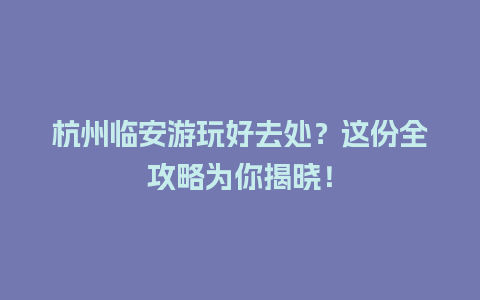 杭州临安游玩好去处？这份全攻略为你揭晓！