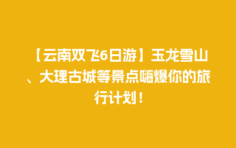 【云南双飞6日游】玉龙雪山、大理古城等景点嗨爆你的旅行计划！