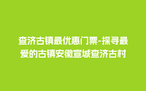 查济古镇最优惠门票-探寻最爱的古镇安徽宣城查济古村