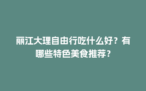 丽江大理自由行吃什么好？有哪些特色美食推荐？