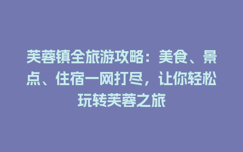 芙蓉镇全旅游攻略：美食、景点、住宿一网打尽，让你轻松玩转芙蓉之旅