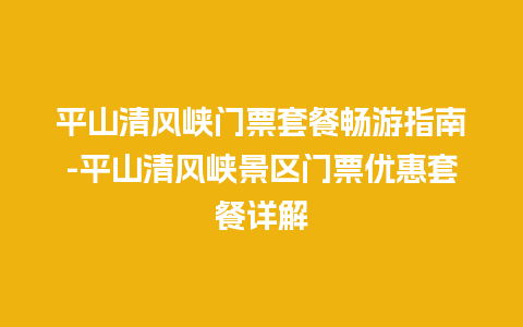 平山清风峡门票套餐畅游指南-平山清风峡景区门票优惠套餐详解