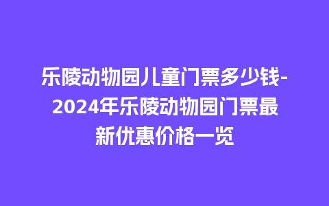 乐陵动物园儿童门票多少钱-2024年乐陵动物园门票最新优惠价格一览