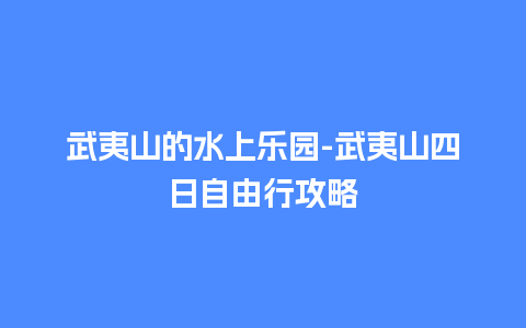 武夷山的水上乐园-武夷山四日自由行攻略