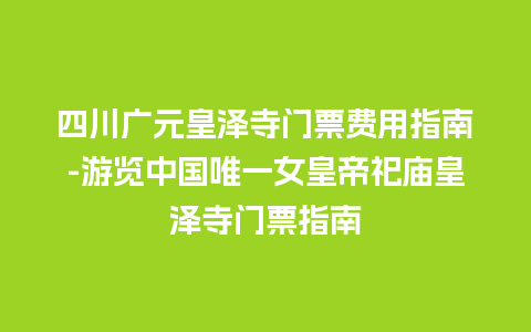 四川广元皇泽寺门票费用指南-游览中国唯一女皇帝祀庙皇泽寺门票指南