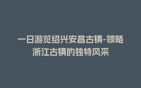 一日游览绍兴安昌古镇-领略浙江古镇的独特风采