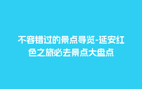 不容错过的景点导览-延安红色之旅必去景点大盘点