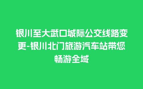 银川至大武口城际公交线路变更-银川北门旅游汽车站带您畅游全域