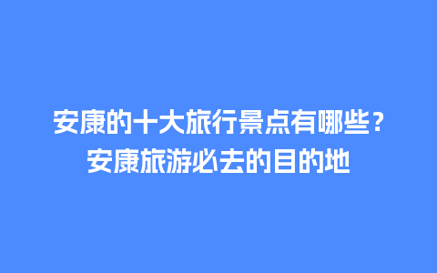 安康的十大旅行景点有哪些？安康旅游必去的目的地