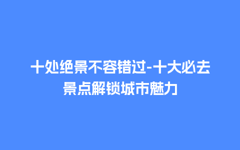 十处绝景不容错过-十大必去景点解锁城市魅力