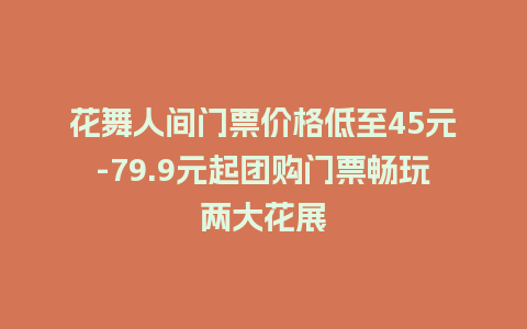 花舞人间门票价格低至45元-79.9元起团购门票畅玩两大花展