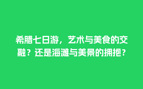 希腊七日游，艺术与美食的交融？还是海滩与美景的拥抱？