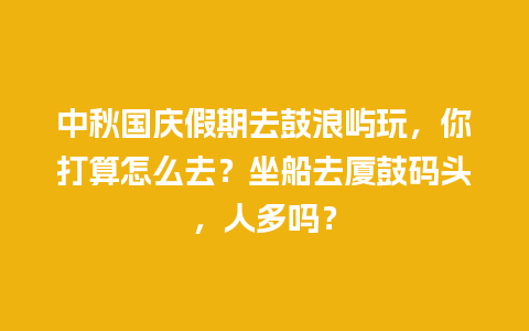 中秋国庆假期去鼓浪屿玩，你打算怎么去？坐船去厦鼓码头，人多吗？