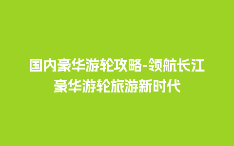 国内豪华游轮攻略-领航长江豪华游轮旅游新时代