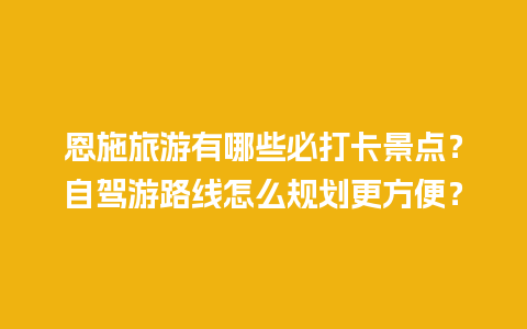 恩施旅游有哪些必打卡景点？自驾游路线怎么规划更方便？