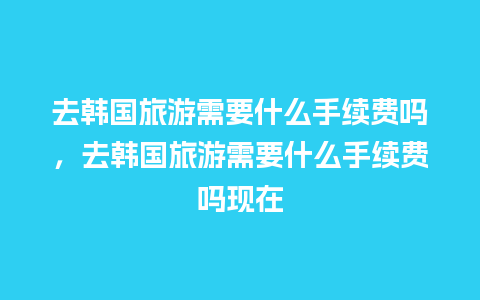 去韩国旅游需要什么手续费吗，去韩国旅游需要什么手续费吗现在