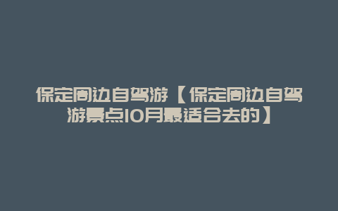 保定周边自驾游【保定周边自驾游景点10月最适合去的】