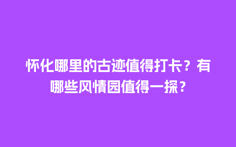 怀化哪里的古迹值得打卡？有哪些风情园值得一探？