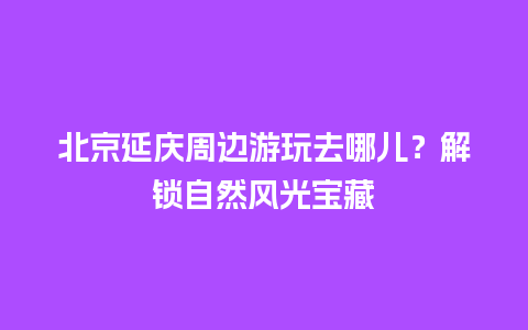 北京延庆周边游玩去哪儿？解锁自然风光宝藏