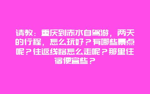 请教：重庆到赤水自驾游，两天的行程，怎么玩好？有哪些景点呢？往返线路怎么走呢？那里住宿便宜些？