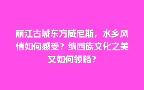 丽江古城东方威尼斯，水乡风情如何感受？纳西族文化之美又如何领略？