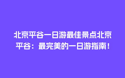 北京平谷一日游最佳景点北京平谷：最完美的一日游指南！