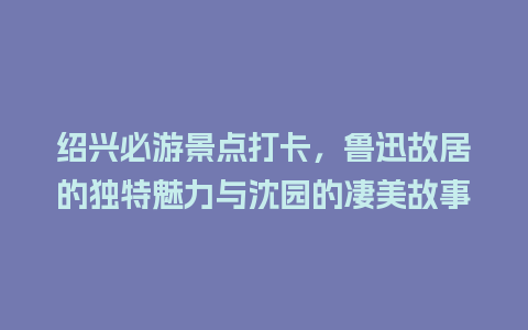 绍兴必游景点打卡，鲁迅故居的独特魅力与沈园的凄美故事