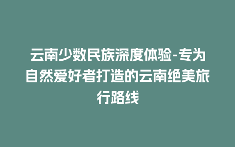 云南少数民族深度体验-专为自然爱好者打造的云南绝美旅行路线