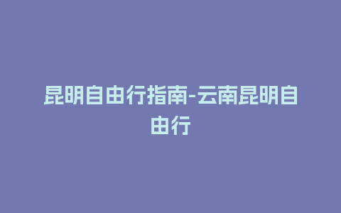 昆明自由行指南-云南昆明自由行