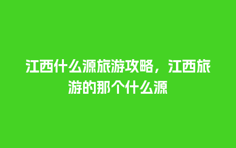 江西什么源旅游攻略，江西旅游的那个什么源