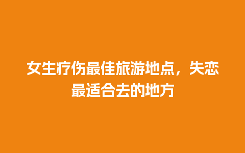 女生疗伤最佳旅游地点，失恋最适合去的地方