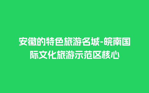 安徽的特色旅游名城-皖南国际文化旅游示范区核心