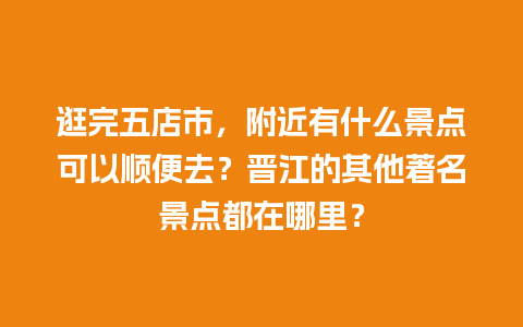 逛完五店市，附近有什么景点可以顺便去？晋江的其他著名景点都在哪里？