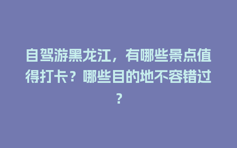 自驾游黑龙江，有哪些景点值得打卡？哪些目的地不容错过？