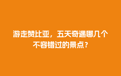 游走赞比亚，五天奇遇哪几个不容错过的景点？