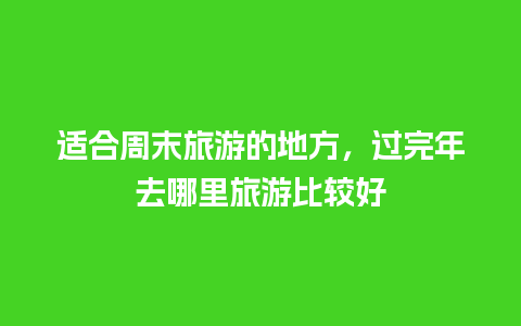 适合周末旅游的地方，过完年去哪里旅游比较好