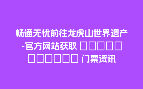 畅通无忧前往龙虎山世界遗产-官方网站获取 достоверные 门票资讯